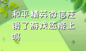 和平精英微信注销了游戏还能上吗（和平精英微信号）