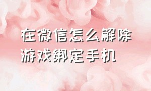 在微信怎么解除游戏绑定手机