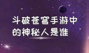 斗破苍穹手游中的神秘人是谁（斗破苍穹手游战力排行榜前十名）