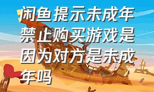 闲鱼提示未成年禁止购买游戏是因为对方是未成年吗（闲鱼未成年买不了东西怎么办）