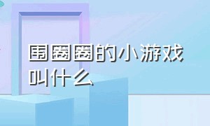 围圈圈的小游戏叫什么（围圈圈的小游戏叫什么来着）