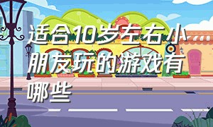 适合10岁左右小朋友玩的游戏有哪些（适合10岁左右小朋友玩的游戏有哪些名字）