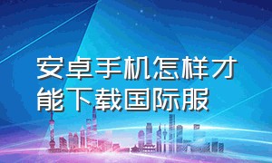 安卓手机怎样才能下载国际服（安卓手机国际服怎么下载视频）