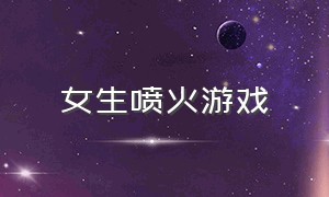 女生喷火游戏（给女生刷火箭的游戏）