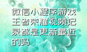 微信小程序游戏王者荣耀视频记录都是更新最近的吗