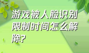 游戏被人脸识别限制时间怎么解除?