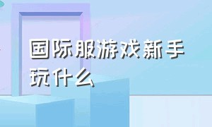 国际服游戏新手玩什么（国际服最新游戏模式是哪个）