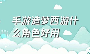 手游造梦西游什么角色好用（造梦西游手游角色一览表）