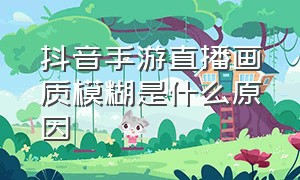 抖音手游直播画质模糊是什么原因（抖音直播游戏画质模糊怎么解决）