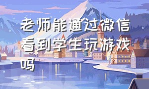 老师能通过微信看到学生玩游戏吗