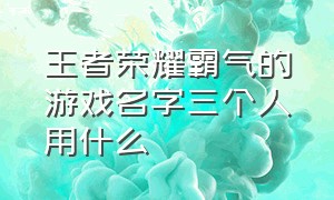 王者荣耀霸气的游戏名字三个人用什么（王者荣耀好听的游戏名字大全集）