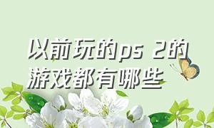 以前玩的ps 2的游戏都有哪些（以前ps2的游戏现在哪里还能玩）