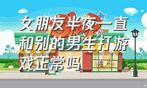 女朋友半夜一直和别的男生打游戏正常吗