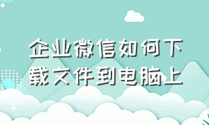 企业微信如何下载文件到电脑上