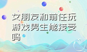 女朋友和前任玩游戏男生能接受吗