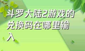 斗罗大陆2游戏的兑换码在哪里输入（新斗罗大陆的兑换码在哪里输入）