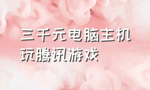 三千元电脑主机玩腾讯游戏（100元组装电脑流畅玩所有腾讯游戏）