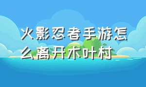 火影忍者手游怎么离开木叶村（火影忍者手游所在地怎么设木叶村）