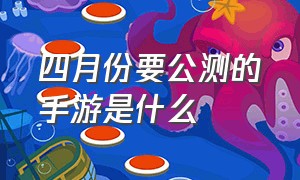 四月份要公测的手游是什么（6月份有几款手游上线公测）