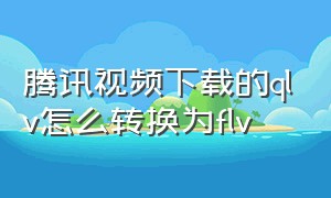 腾讯视频下载的qlv怎么转换为flv