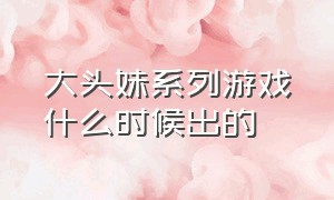 大头妹系列游戏什么时候出的