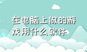 在电脑上做的游戏用什么软件（用电脑制作游戏的软件）