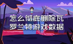 怎么彻底删除瓦罗兰特游戏数据