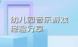 幼儿园音乐游戏经验分享（幼儿园音乐游戏经验分享总结）