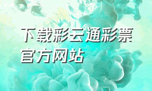 下载彩云通彩票官方网站（七星彩票官方软件下载）