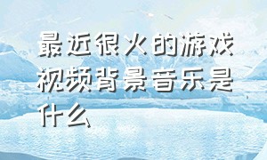 最近很火的游戏视频背景音乐是什么