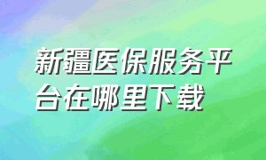 新疆医保服务平台在哪里下载（新疆医保服务平台app下载安装）