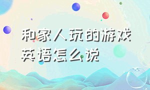 和家人玩的游戏英语怎么说（和家人玩的游戏英语怎么说怎么写）