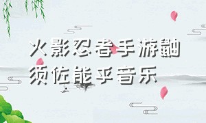 火影忍者手游鼬须佐能乎音乐（火影忍者手游须佐能乎鼬语音）