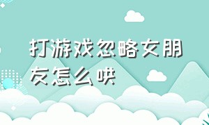 打游戏忽略女朋友怎么哄