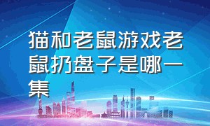 猫和老鼠游戏老鼠扔盘子是哪一集（猫和老鼠移动盘子吸水吐水片段）