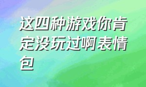 这四种游戏你肯定没玩过啊表情包（这游戏让我感到恶心表情包）