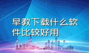 早教下载什么软件比较好用（早教app排行榜前十名电脑版）