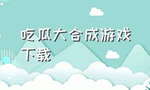 吃瓜大合成游戏下载（合成大西瓜的游戏在哪里下载）