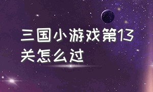 三国小游戏第13关怎么过（小游戏第12关攻略）