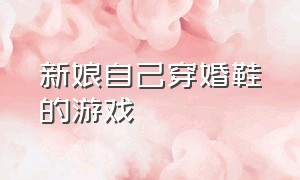 新娘自己穿婚鞋的游戏（结婚找新娘鞋子的游戏）