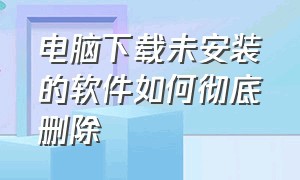 电脑下载未安装的软件如何彻底删除