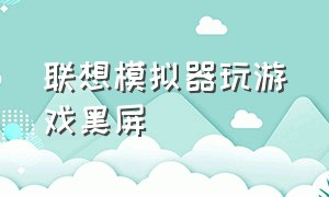 联想模拟器玩游戏黑屏（联想模拟器运行的游戏如何小屏）