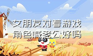 女朋友对着游戏角色喊老公好吗