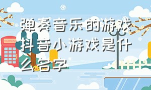 弹奏音乐的游戏抖音小游戏是什么名字（弹奏音乐的游戏app）