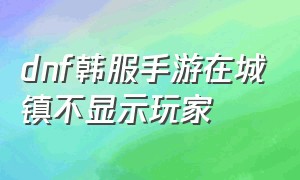 dnf韩服手游在城镇不显示玩家