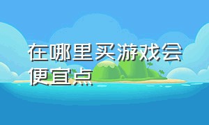 在哪里买游戏会便宜点（在哪里买机票便宜）