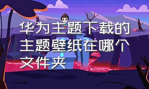 华为主题下载的主题壁纸在哪个文件夹