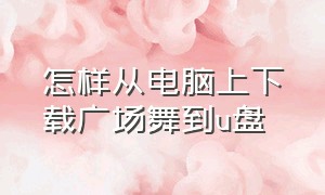 怎样从电脑上下载广场舞到u盘（怎样把电脑上的广场舞下载到u盘上）