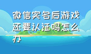 微信实名后游戏还要认证吗怎么办（微信实名后游戏还要认证吗怎么办理）