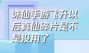 诛仙手游飞升以后真仙碎片是不是没用了（诛仙手游真仙碎片怎么用划算）